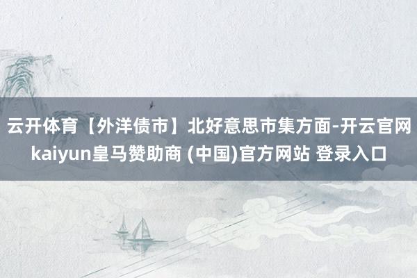 云开体育　　【外洋债市】　　北好意思市集方面-开云官网kaiyun皇马赞助商 (中国)官方网站 登录入口