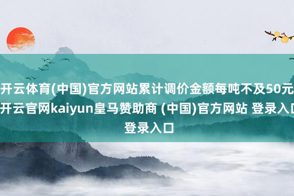 开云体育(中国)官方网站累计调价金额每吨不及50元-开云官网kaiyun皇马赞助商 (中国)官方网站 登录入口