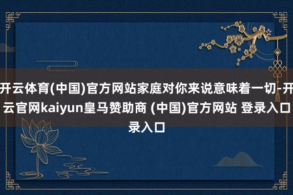 开云体育(中国)官方网站家庭对你来说意味着一切-开云官网kaiyun皇马赞助商 (中国)官方网站 登录入口