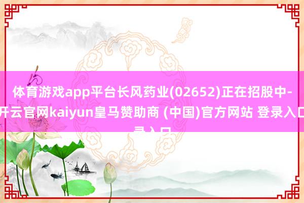 体育游戏app平台长风药业(02652)正在招股中-开云官网kaiyun皇马赞助商 (中国)官方网站 登录入口