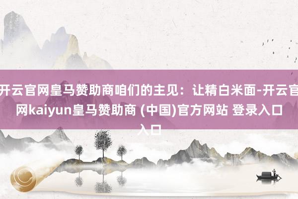 开云官网皇马赞助商咱们的主见：让精白米面-开云官网kaiyun皇马赞助商 (中国)官方网站 登录入口