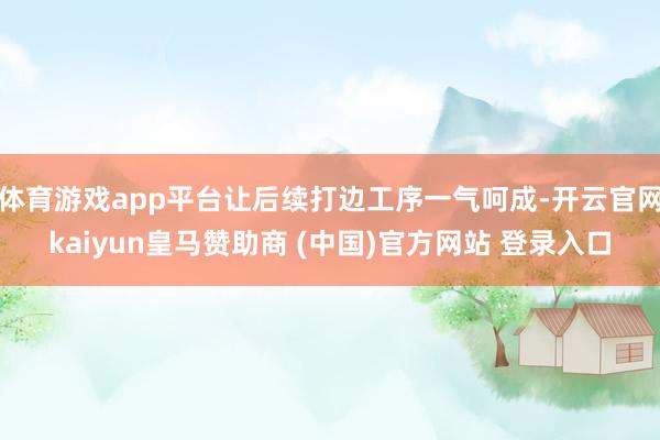 体育游戏app平台让后续打边工序一气呵成-开云官网kaiyun皇马赞助商 (中国)官方网站 登录入口