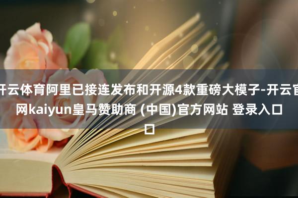 开云体育阿里已接连发布和开源4款重磅大模子-开云官网kaiyun皇马赞助商 (中国)官方网站 登录入口