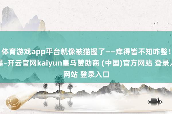 体育游戏app平台就像被猫握了——痒得皆不知咋整！于是-开云官网kaiyun皇马赞助商 (中国)官方网站 登录入口