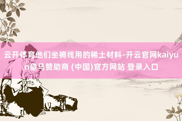 云开体育他们坐褥线用的稀土材料-开云官网kaiyun皇马赞助商 (中国)官方网站 登录入口