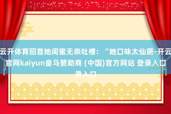 云开体育回首她闺蜜无奈吐槽：“她口味太仙葩-开云官网kaiyun皇马赞助商 (中国)官方网站 登录入口