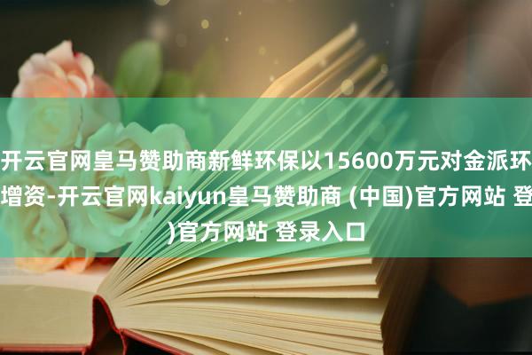 开云官网皇马赞助商新鲜环保以15600万元对金派环保进行增资-开云官网kaiyun皇马赞助商 (中国)官方网站 登录入口