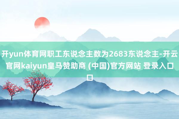 开yun体育网职工东说念主数为2683东说念主-开云官网kaiyun皇马赞助商 (中国)官方网站 登录入口