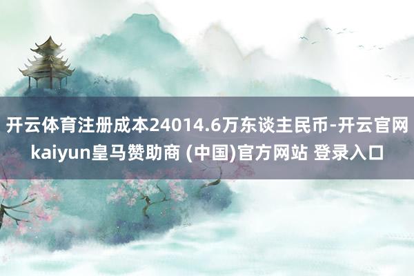 开云体育注册成本24014.6万东谈主民币-开云官网kaiyun皇马赞助商 (中国)官方网站 登录入口