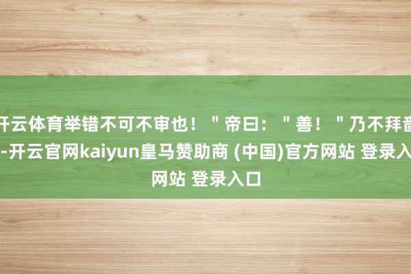 开云体育举错不可不审也！＂帝曰：＂善！＂乃不拜啬夫-开云官网kaiyun皇马赞助商 (中国)官方网站 登录入口
