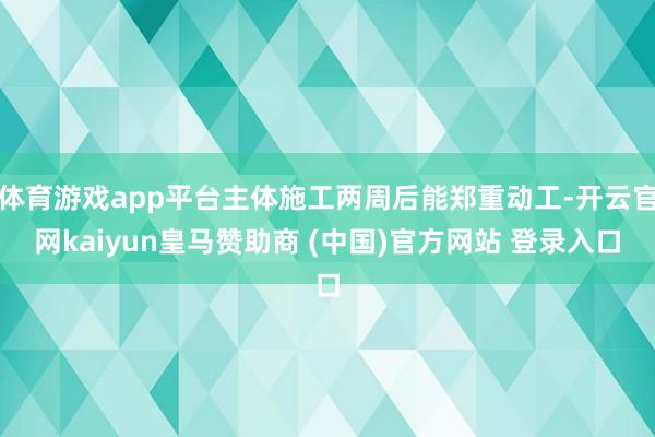 体育游戏app平台主体施工两周后能郑重动工-开云官网kaiyun皇马赞助商 (中国)官方网站 登录入口