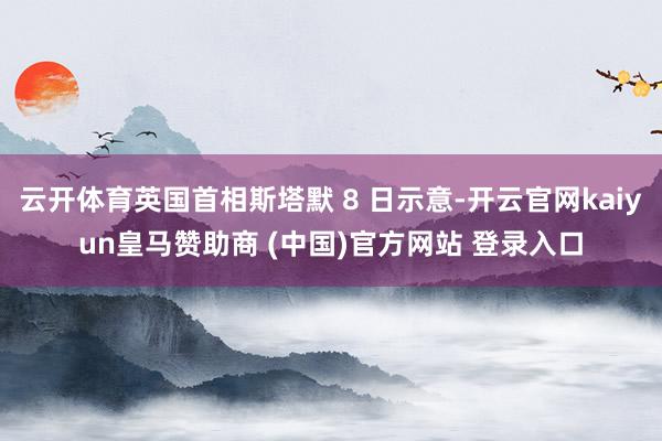 云开体育英国首相斯塔默 8 日示意-开云官网kaiyun皇马赞助商 (中国)官方网站 登录入口