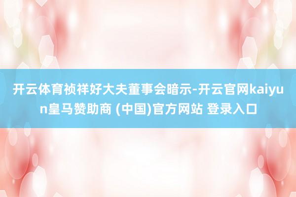开云体育　　祯祥好大夫董事会暗示-开云官网kaiyun皇马赞助商 (中国)官方网站 登录入口