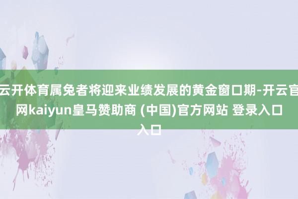 云开体育属兔者将迎来业绩发展的黄金窗口期-开云官网kaiyun皇马赞助商 (中国)官方网站 登录入口