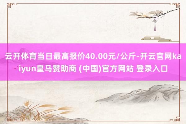 云开体育当日最高报价40.00元/公斤-开云官网kaiyun皇马赞助商 (中国)官方网站 登录入口