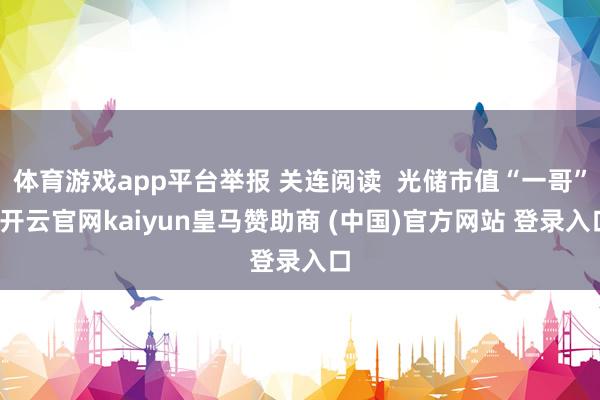 体育游戏app平台举报 关连阅读 光储市值“一哥”-开云官网kaiyun皇马赞助商 (中国)官方网站 登录入口