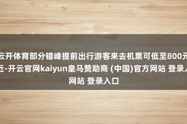 云开体育部分错峰提前出行游客来去机票可低至800元附近-开云官网kaiyun皇马赞助商 (中国)官方网站 登录入口