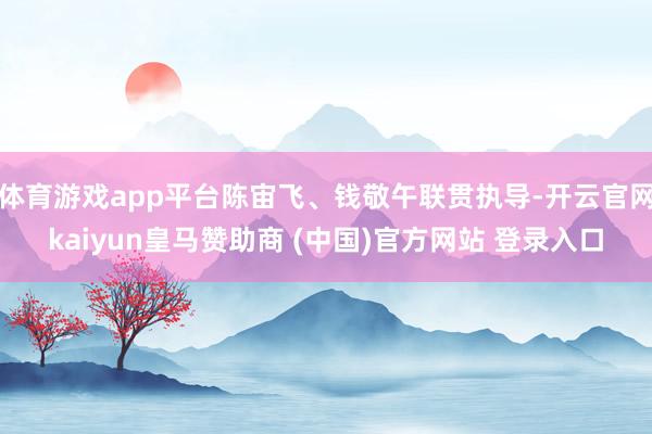 体育游戏app平台陈宙飞、钱敬午联贯执导-开云官网kaiyun皇马赞助商 (中国)官方网站 登录入口