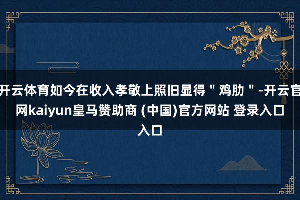 开云体育如今在收入孝敬上照旧显得"鸡肋"-开云官网kaiyun皇马赞助商 (中国)官方网站 登录入口