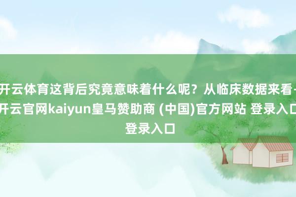 开云体育这背后究竟意味着什么呢?从临床数据来看-开云官网kaiyun皇马赞助商 (中国)官方网站 登录入口