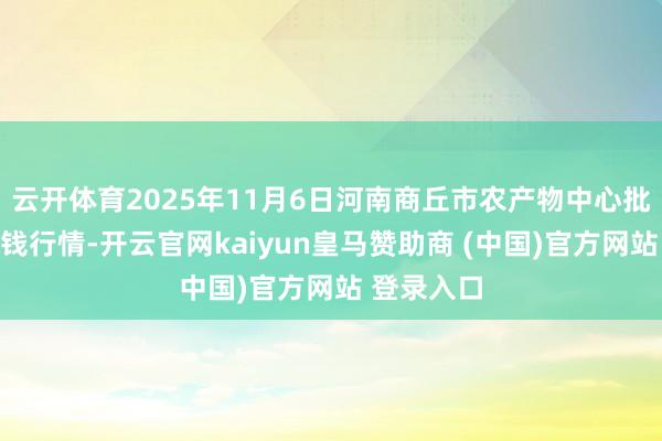 云开体育2025年11月6日河南商丘市农产物中心批发商场价钱行情-开云官网kaiyun皇马赞助商 (中国)官方网站 登录入口
