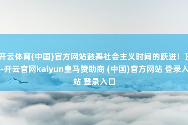 开云体育(中国)官方网站鼓舞社会主义时间的跃进!》)-开云官网kaiyun皇马赞助商 (中国)官方网站 登录入口
