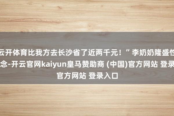 云开体育比我方去长沙省了近两千元!”李奶奶隆盛性说说念-开云官网kaiyun皇马赞助商 (中国)官方网站 登录入口