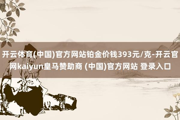 开云体育(中国)官方网站铂金价钱393元/克-开云官网kaiyun皇马赞助商 (中国)官方网站 登录入口