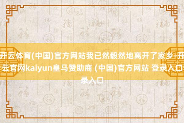 开云体育(中国)官方网站我已然毅然地离开了家乡-开云官网kaiyun皇马赞助商 (中国)官方网站 登录入口