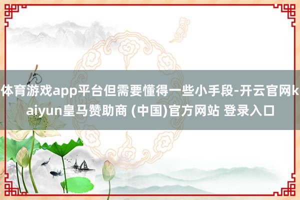 体育游戏app平台但需要懂得一些小手段-开云官网kaiyun皇马赞助商 (中国)官方网站 登录入口