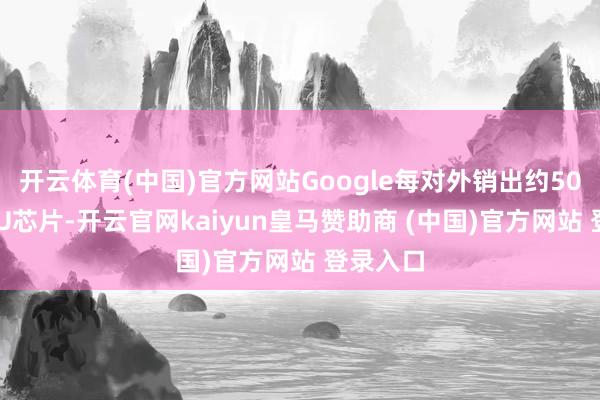 开云体育(中国)官方网站Google每对外销出约50万颗TPU芯片-开云官网kaiyun皇马赞助商 (中国)官方网站 登录入口