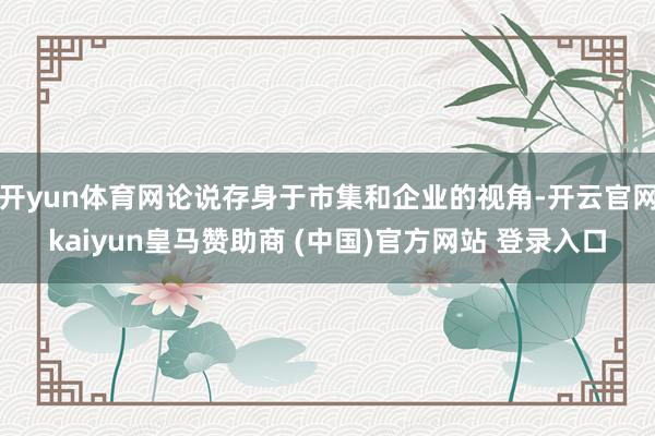 开yun体育网论说存身于市集和企业的视角-开云官网kaiyun皇马赞助商 (中国)官方网站 登录入口