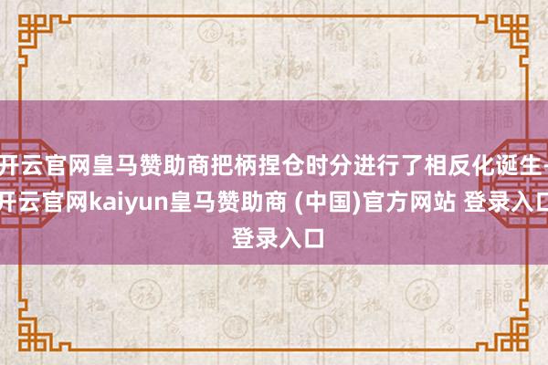 开云官网皇马赞助商把柄捏仓时分进行了相反化诞生-开云官网kaiyun皇马赞助商 (中国)官方网站 登录入口