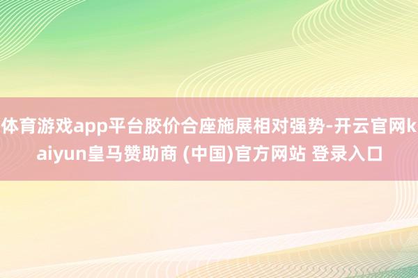 体育游戏app平台胶价合座施展相对强势-开云官网kaiyun皇马赞助商 (中国)官方网站 登录入口