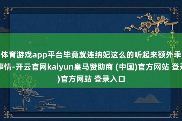 体育游戏app平台毕竟就连纳妃这么的听起来额外乖张的事情-开云官网kaiyun皇马赞助商 (中国)官方网站 登录入口