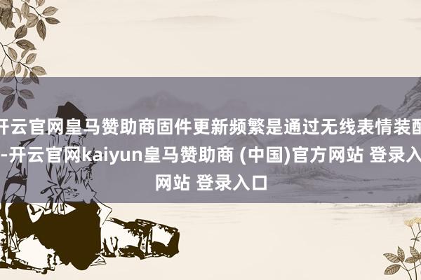 开云官网皇马赞助商固件更新频繁是通过无线表情装配的-开云官网kaiyun皇马赞助商 (中国)官方网站 登录入口