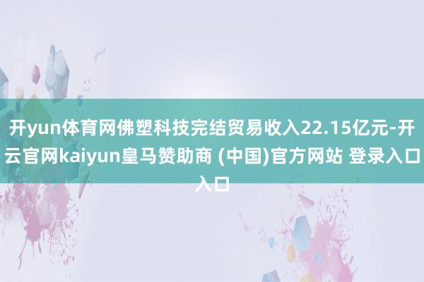 开yun体育网佛塑科技完结贸易收入22.15亿元-开云官网kaiyun皇马赞助商 (中国)官方网站 登录入口