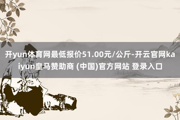 开yun体育网最低报价51.00元/公斤-开云官网kaiyun皇马赞助商 (中国)官方网站 登录入口