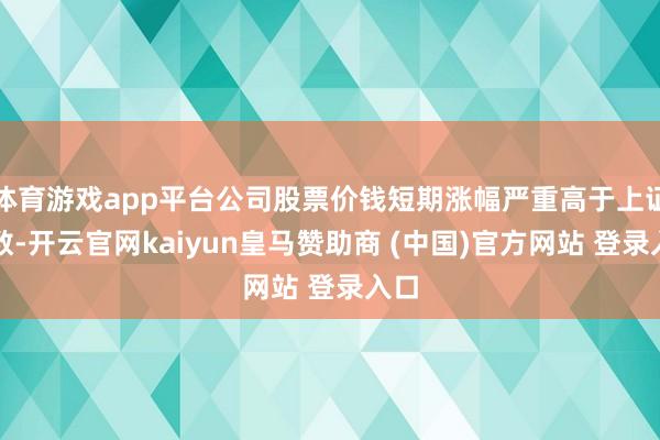 体育游戏app平台公司股票价钱短期涨幅严重高于上证指数-开云官网kaiyun皇马赞助商 (中国)官方网站 登录入口