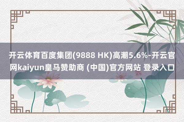 开云体育百度集团(9888 HK)高潮5.6%-开云官网kaiyun皇马赞助商 (中国)官方网站 登录入口