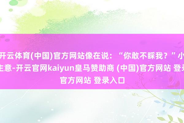 开云体育(中国)官方网站像在说：“你敢不睬我？”小李没主意-开云官网kaiyun皇马赞助商 (中国)官方网站 登录入口