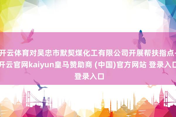 开云体育对吴忠市默契煤化工有限公司开展帮扶指点-开云官网kaiyun皇马赞助商 (中国)官方网站 登录入口
