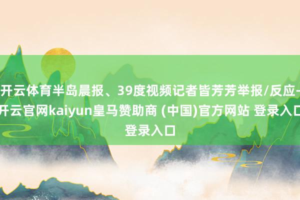 开云体育半岛晨报、39度视频记者皆芳芳举报/反应-开云官网kaiyun皇马赞助商 (中国)官方网站 登录入口