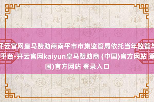 开云官网皇马赞助商 南平市市集监管局依托当年监管与12315平台-开云官网kaiyun皇马赞助商 (中国)官方网站 登录入口