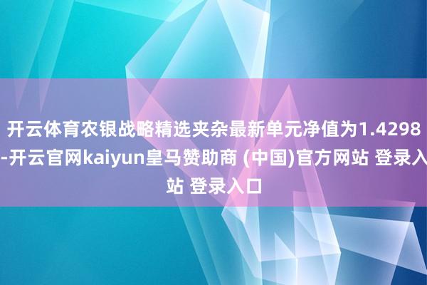 开云体育农银战略精选夹杂最新单元净值为1.4298元-开云官网kaiyun皇马赞助商 (中国)官方网站 登录入口