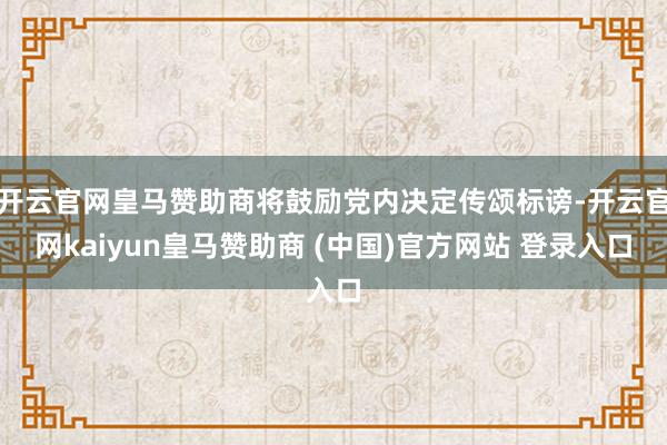 开云官网皇马赞助商将鼓励党内决定传颂标谤-开云官网kaiyun皇马赞助商 (中国)官方网站 登录入口