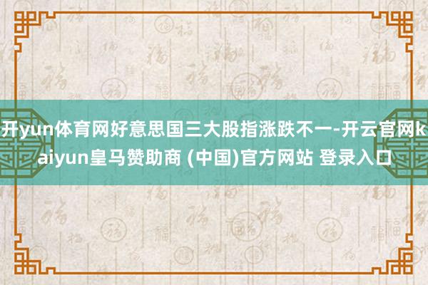 开yun体育网好意思国三大股指涨跌不一-开云官网kaiyun皇马赞助商 (中国)官方网站 登录入口