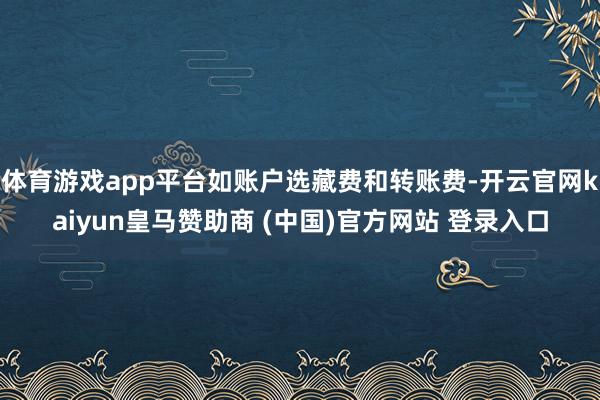 体育游戏app平台如账户选藏费和转账费-开云官网kaiyun皇马赞助商 (中国)官方网站 登录入口