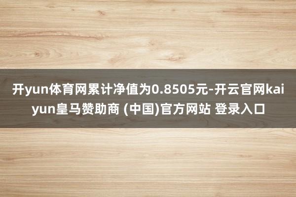 开yun体育网累计净值为0.8505元-开云官网kaiyun皇马赞助商 (中国)官方网站 登录入口