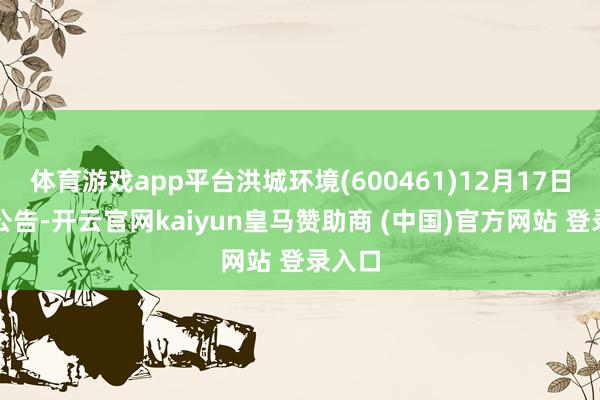 体育游戏app平台洪城环境(600461)12月17日晚间公告-开云官网kaiyun皇马赞助商 (中国)官方网站 登录入口